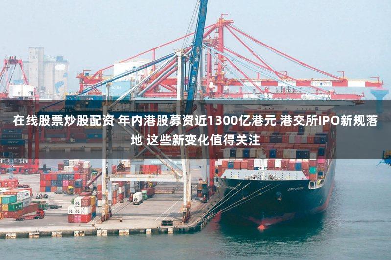 在线股票炒股配资 年内港股募资近1300亿港元 港交所IPO新规落地 这些新变化值得关注