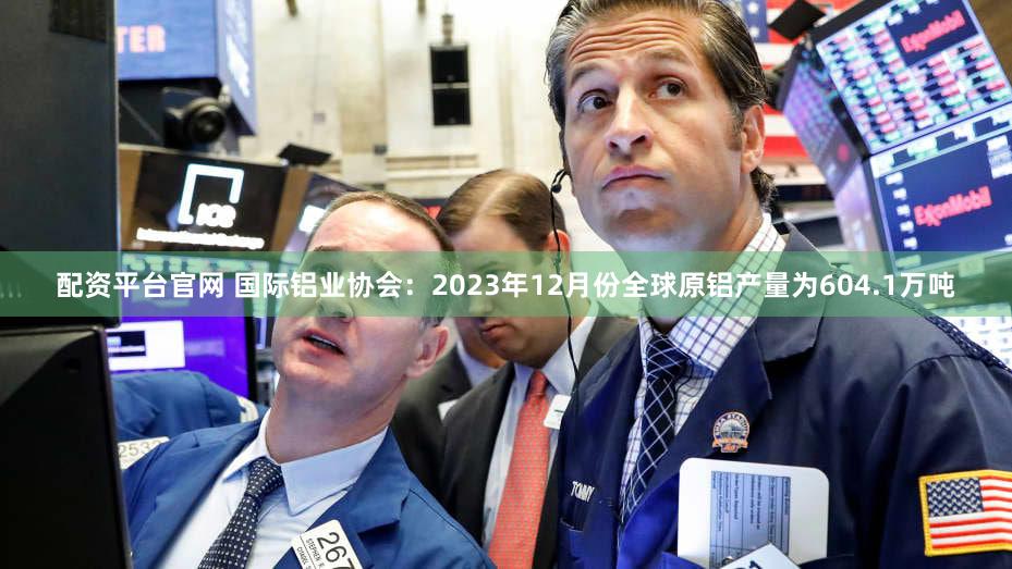 配资平台官网 国际铝业协会：2023年12月份全球原铝产量为604.1万吨