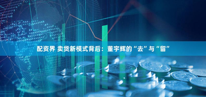 配资界 卖货新模式背后：董宇辉的“去”与“留”