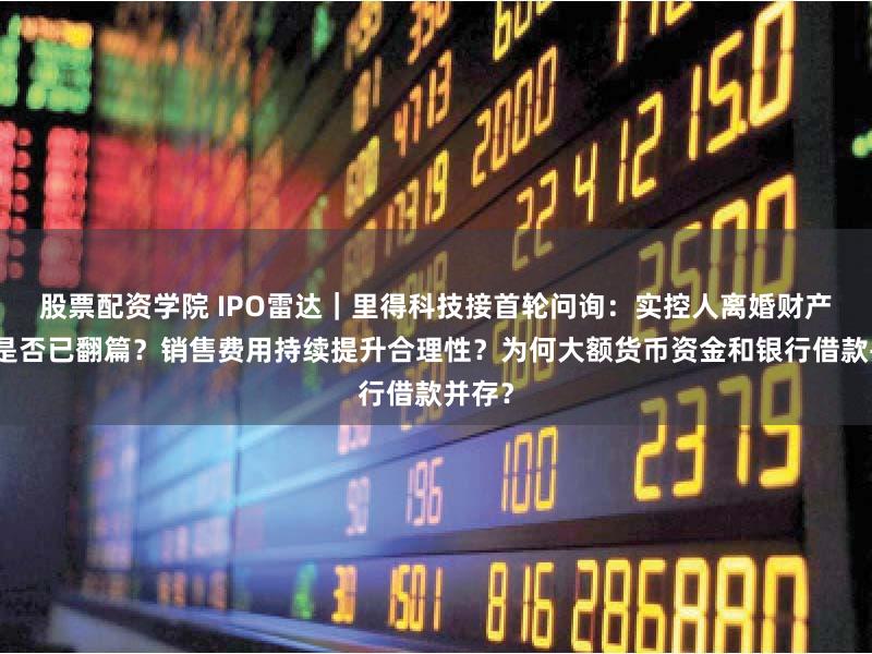 股票配资学院 IPO雷达｜里得科技接首轮问询：实控人离婚财产纠纷是否已翻篇？销售费用持续提升合理性？为何大额货币资金和银行借款并存？
