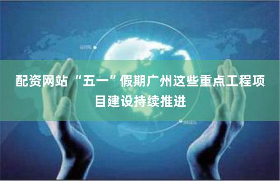 配资网站 “五一”假期广州这些重点工程项目建设持续推进