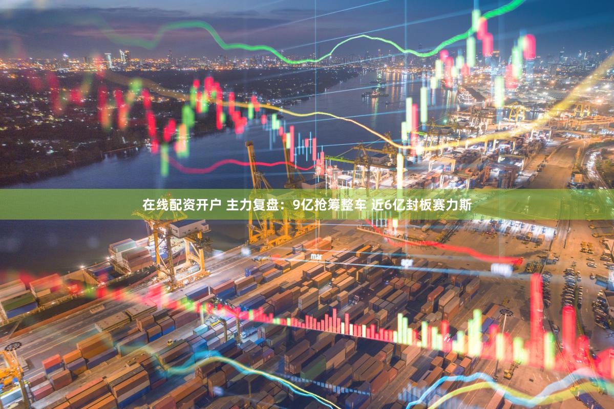 在线配资开户 主力复盘：9亿抢筹整车 近6亿封板赛力斯