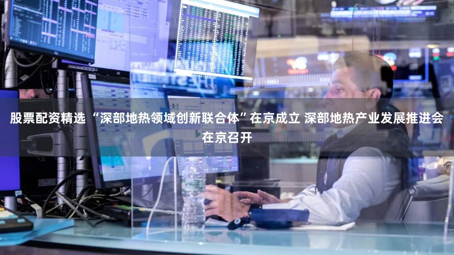 股票配资精选 “深部地热领域创新联合体”在京成立 深部地热产业发展推进会在京召开