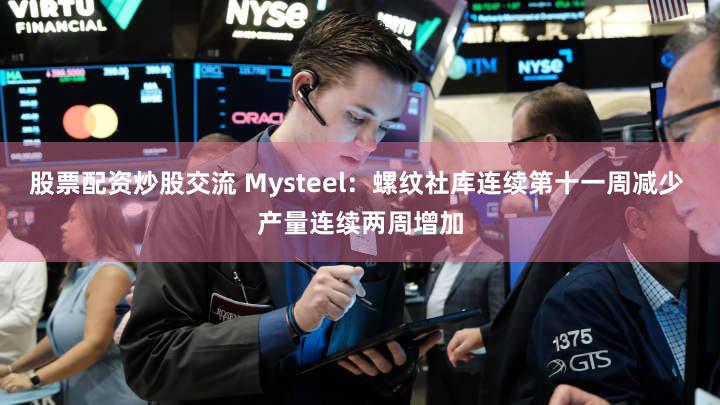 股票配资炒股交流 Mysteel：螺纹社库连续第十一周减少 产量连续两周增加