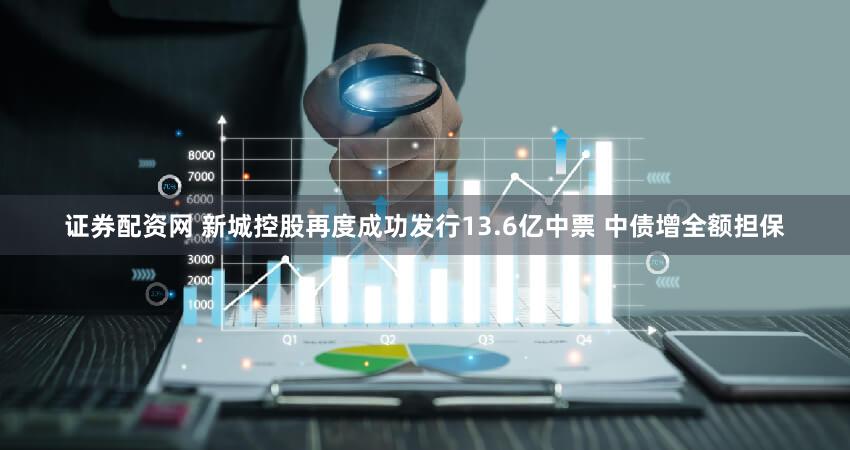 证券配资网 新城控股再度成功发行13.6亿中票 中债增全额担保