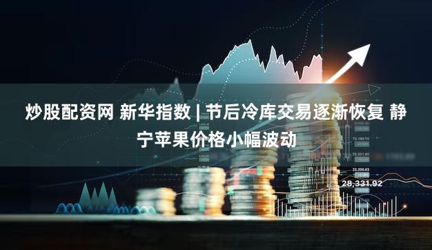 炒股配资网 新华指数 | 节后冷库交易逐渐恢复 静宁苹果价格小幅波动