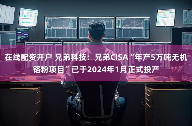 在线配资开户 兄弟科技：兄弟CISA“年产5万吨无机铬粉项目”已于2024年1月正式投产