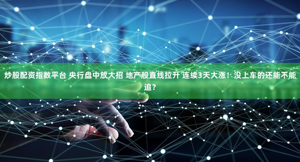 炒股配资指数平台 央行盘中放大招 地产股直线拉升 连续3天大涨！没上车的还能不能追？