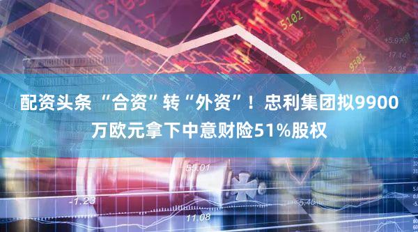 配资头条 “合资”转“外资”！忠利集团拟9900万欧元拿下中意财险51%股权