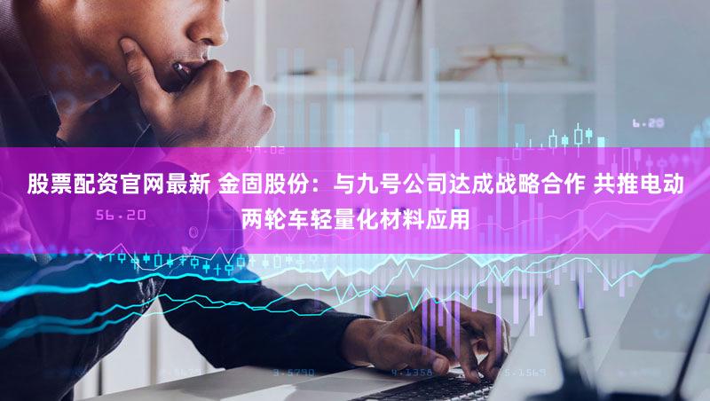 股票配资官网最新 金固股份：与九号公司达成战略合作 共推电动两轮车轻量化材料应用