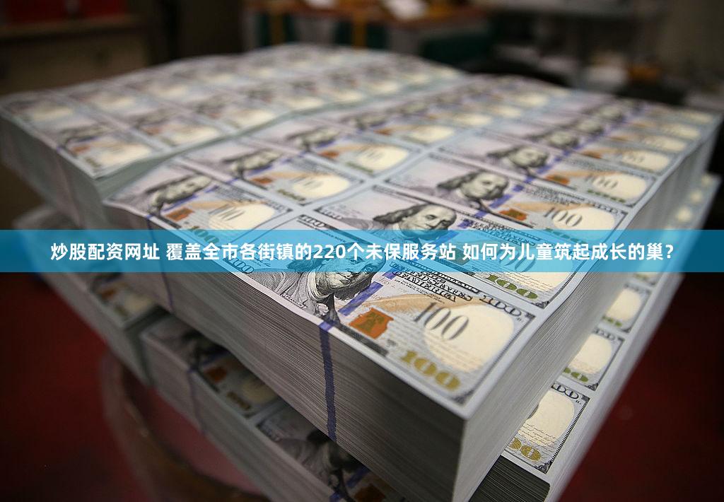 炒股配资网址 覆盖全市各街镇的220个未保服务站 如何为儿童筑起成长的巢？