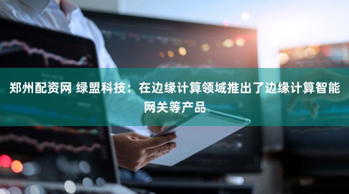 郑州配资网 绿盟科技：在边缘计算领域推出了边缘计算智能网关等产品
