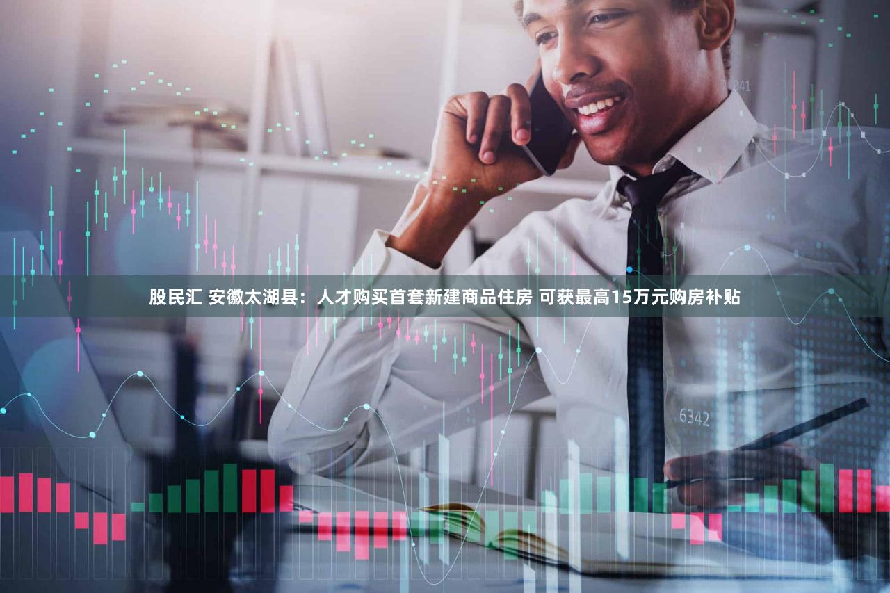 股民汇 安徽太湖县：人才购买首套新建商品住房 可获最高15万元购房补贴