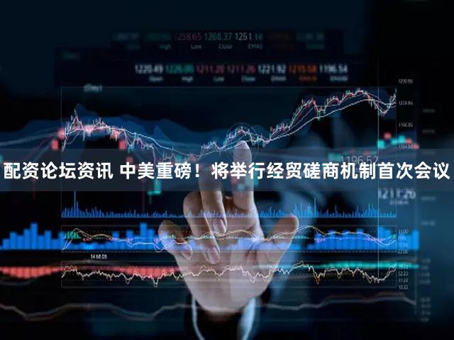 配资论坛资讯 中美重磅！将举行经贸磋商机制首次会议