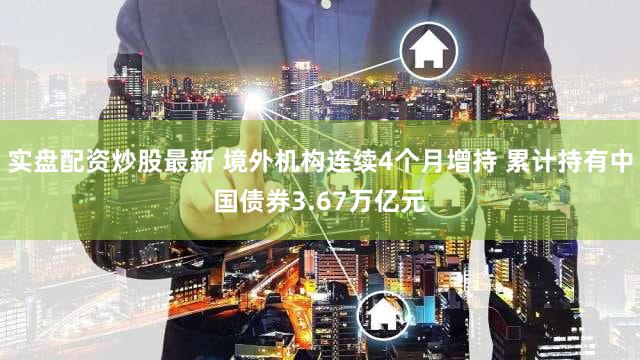 实盘配资炒股最新 境外机构连续4个月增持 累计持有中国债券3.67万亿元