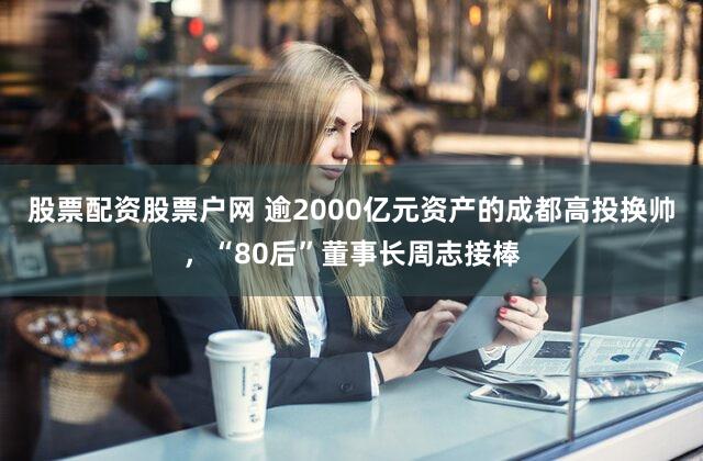 股票配资股票户网 逾2000亿元资产的成都高投换帅，“80后”董事长周志接棒