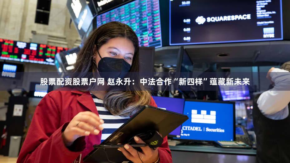 股票配资股票户网 赵永升：中法合作“新四样”蕴藏新未来