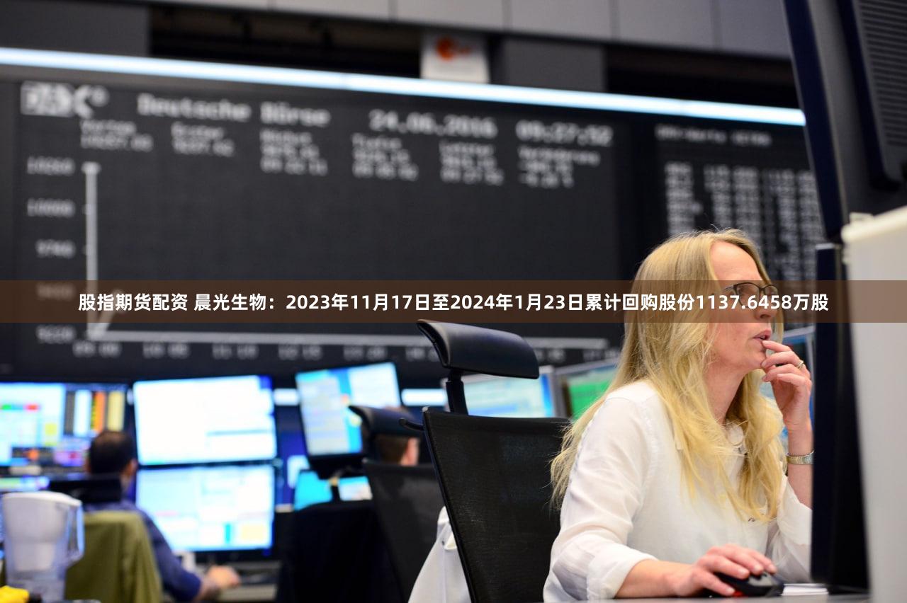 股指期货配资 晨光生物：2023年11月17日至2024年1月23日累计回购股份1137.6458万股