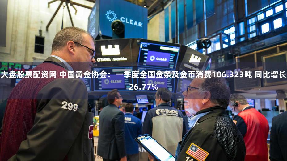 大盘股票配资网 中国黄金协会：一季度全国金条及金币消费106.323吨 同比增长26.77%