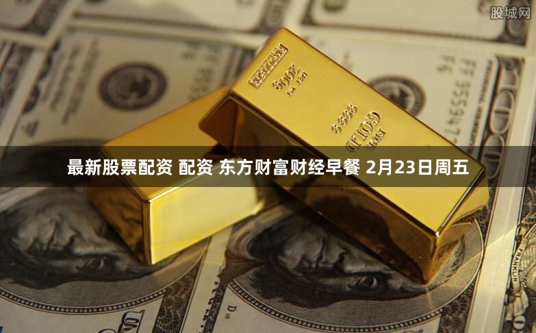 最新股票配资 配资 东方财富财经早餐 2月23日周五