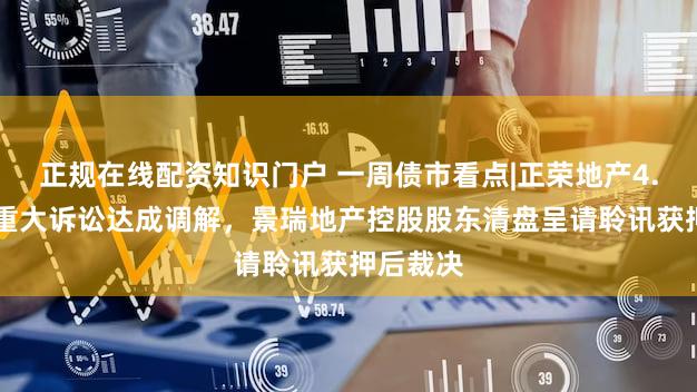 正规在线配资知识门户 一周债市看点|正荣地产4.67亿元重大诉讼达成调解，景瑞地产控股股东清盘呈请聆讯获押后裁决