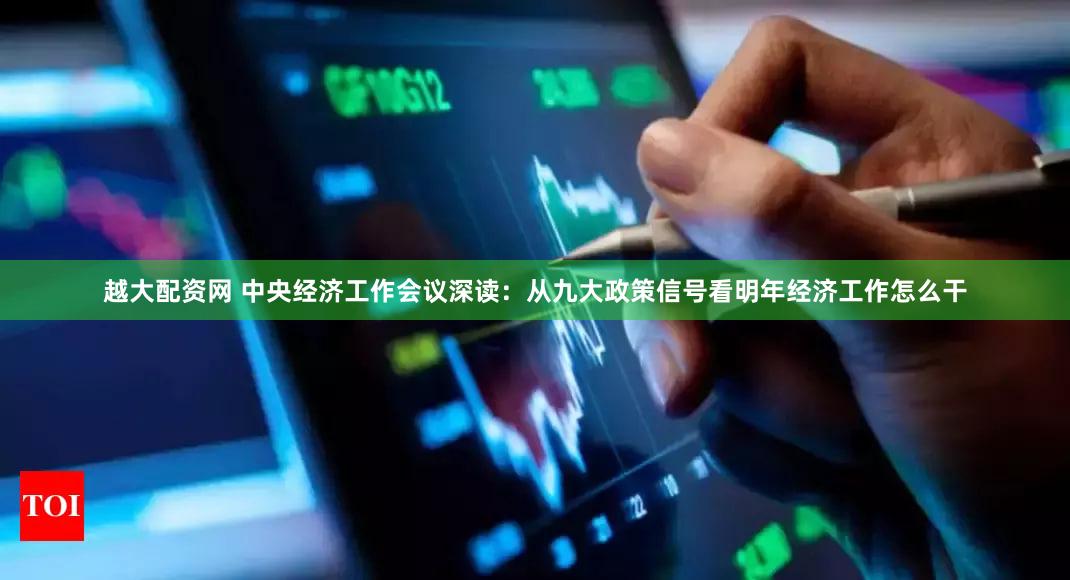 越大配资网 中央经济工作会议深读：从九大政策信号看明年经济工作怎么干