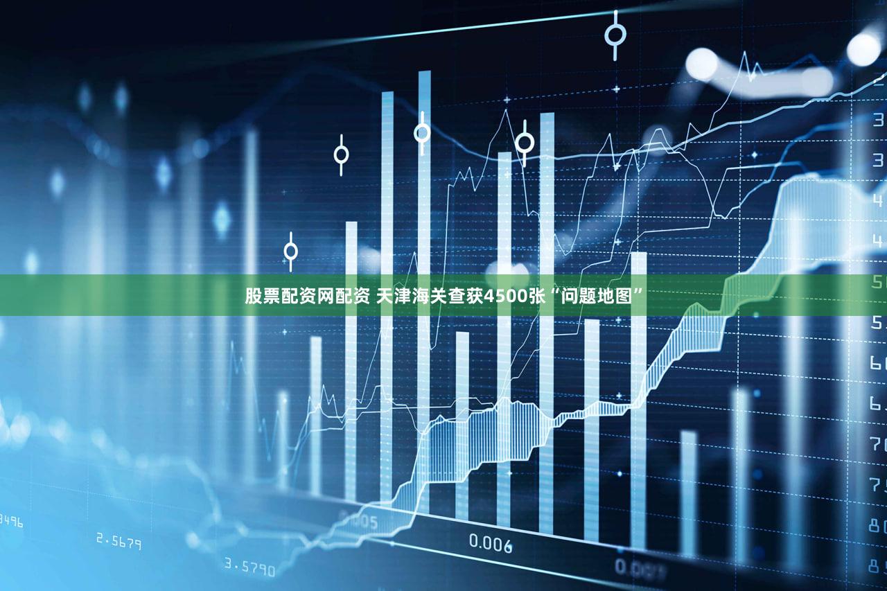 股票配资网配资 天津海关查获4500张“问题地图”