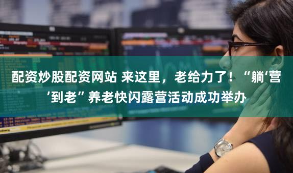 配资炒股配资网站 来这里，老给力了！“躺‘营’到老”养老快闪露营活动成功举办