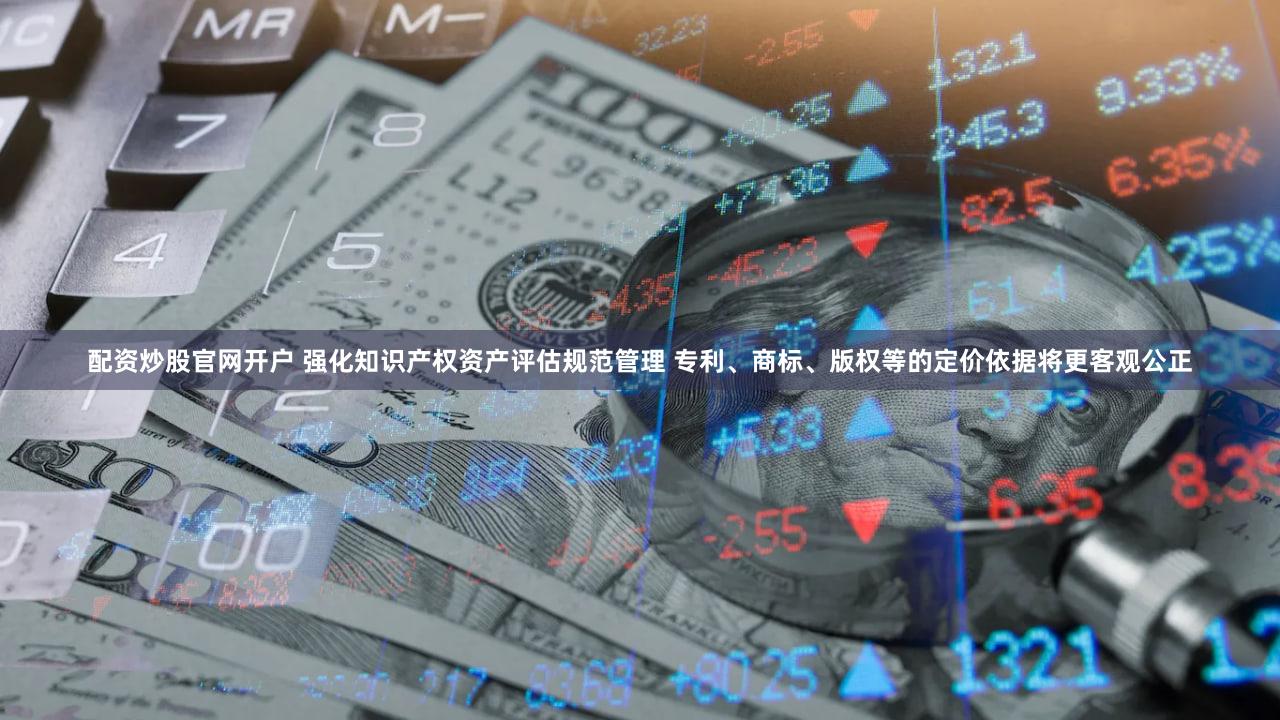 配资炒股官网开户 强化知识产权资产评估规范管理 专利、商标、版权等的定价依据将更客观公正