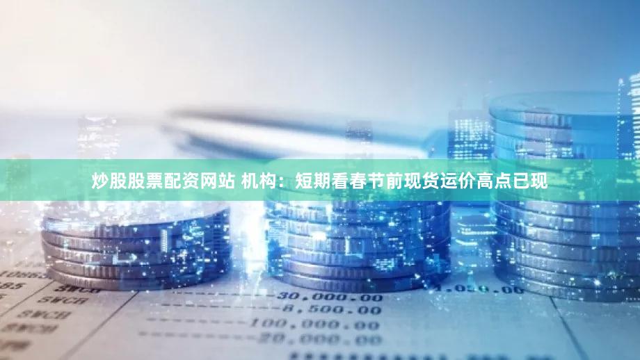 炒股股票配资网站 机构:短期看春节前现货运价高点已现