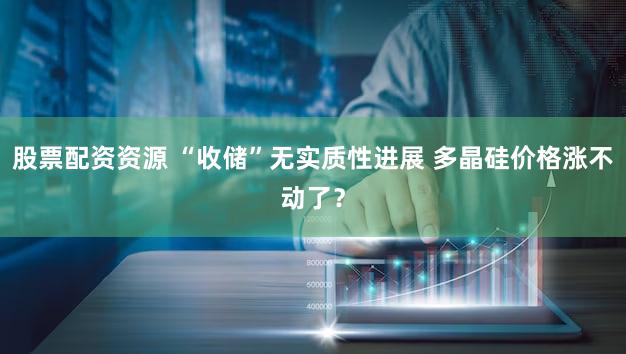 股票配资资源 “收储”无实质性进展 多晶硅价格涨不动了？