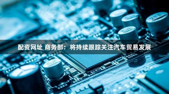 配资网址 商务部：将持续跟踪关注汽车贸易发展