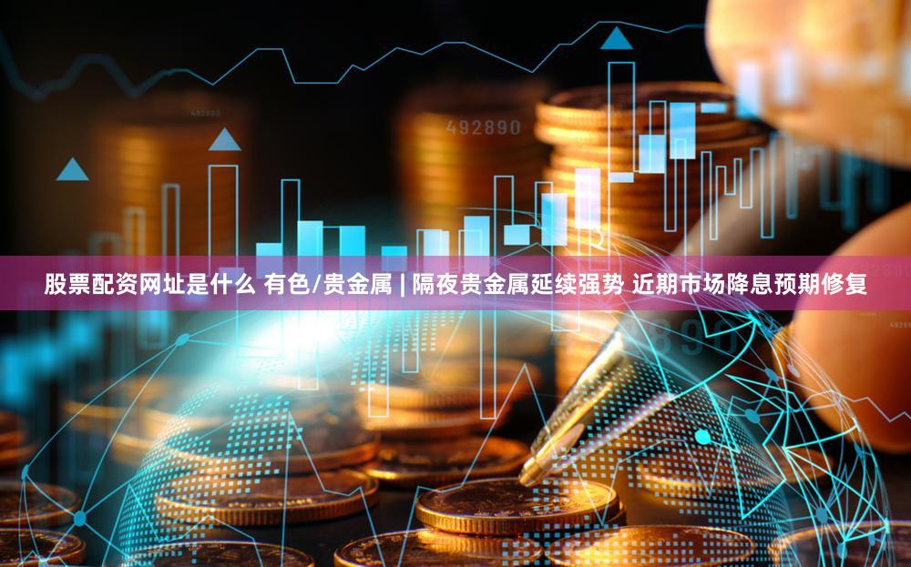股票配资网址是什么 有色/贵金属 | 隔夜贵金属延续强势 近期市场降息预期修复