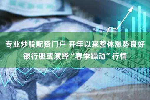 专业炒股配资门户 开年以来整体涨势良好银行股或演绎“春季躁动”行情