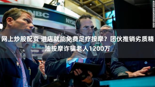 网上炒股配资 进店就能免费足疗按摩？团伙推销劣质精油按摩诈骗老人1200万