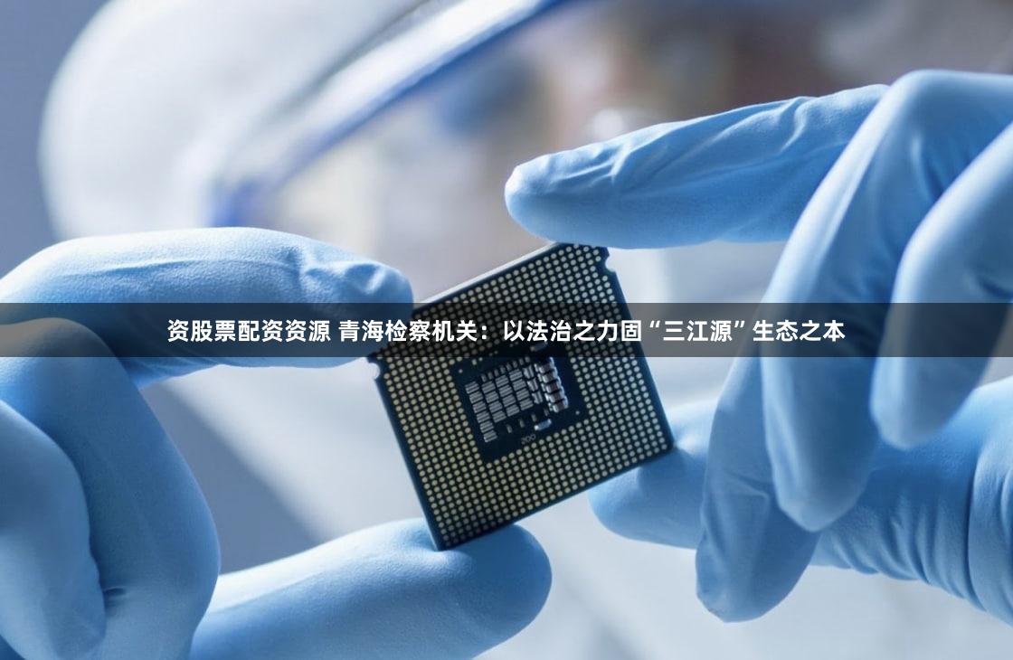 资股票配资资源 青海检察机关：以法治之力固“三江源”生态之本