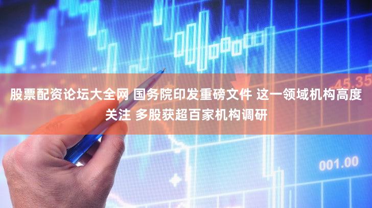 股票配资论坛大全网 国务院印发重磅文件 这一领域机构高度关注 多股获超百家机构调研