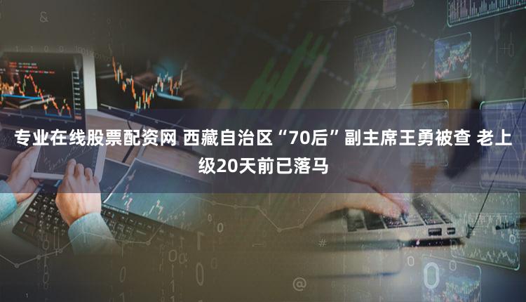 专业在线股票配资网 西藏自治区“70后”副主席王勇被查 老上级20天前已落马