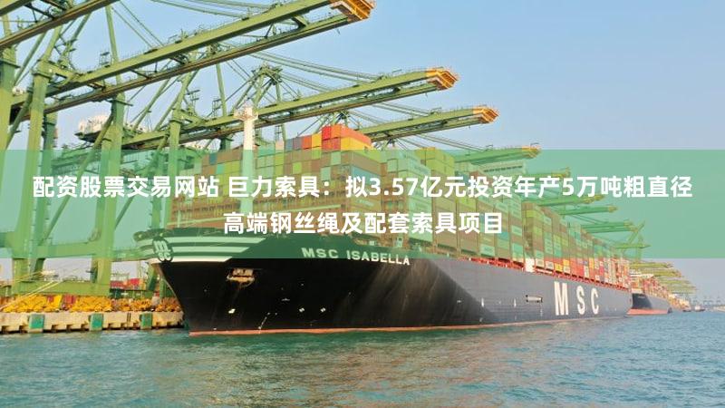 配资股票交易网站 巨力索具：拟3.57亿元投资年产5万吨粗直径高端钢丝绳及配套索具项目