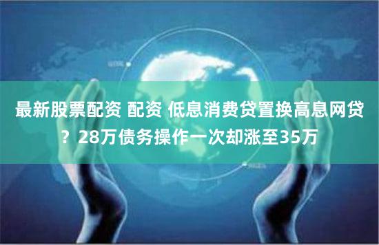 最新股票配资 配资 低息消费贷置换高息网贷？28万债务操作一次却涨至35万