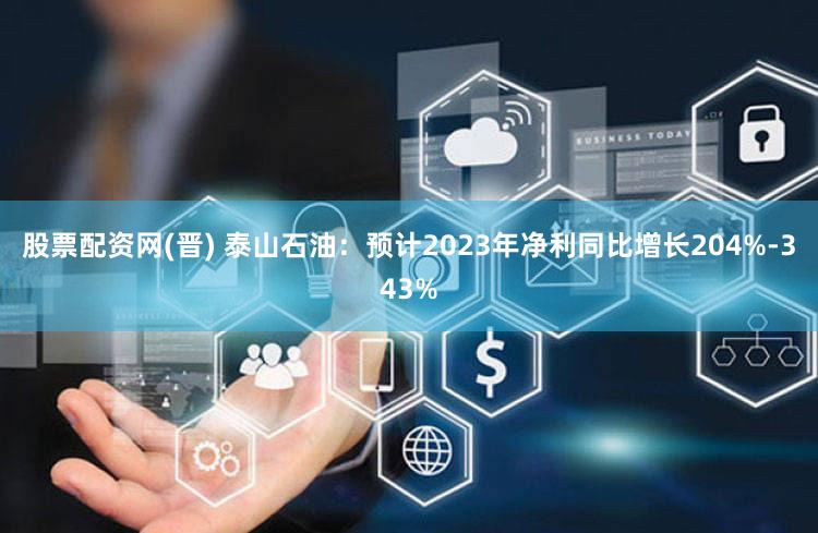 股票配资网(晋) 泰山石油：预计2023年净利同比增长204%-343%
