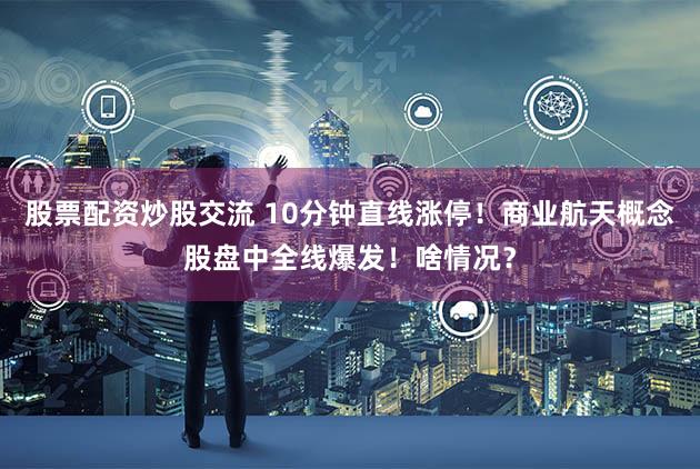 股票配资炒股交流 10分钟直线涨停！商业航天概念股盘中全线爆发！啥情况？