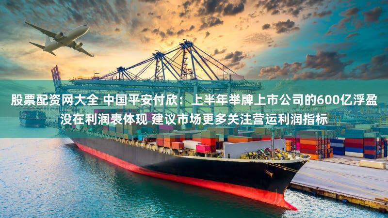 股票配资网大全 中国平安付欣：上半年举牌上市公司的600亿浮盈没在利润表体现 建议市场更多关注营运利润指标