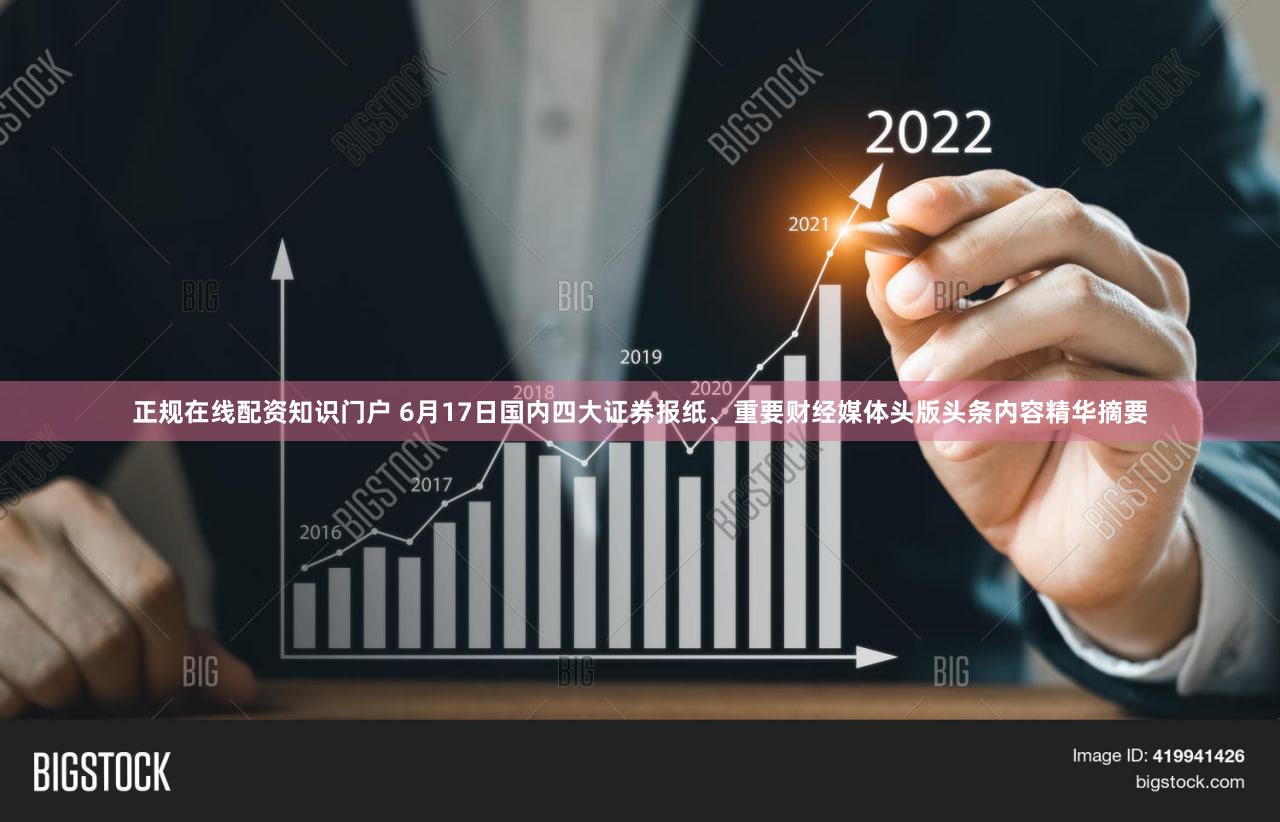 正规在线配资知识门户 6月17日国内四大证券报纸、重要财经媒体头版头条内容精华摘要