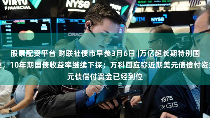 股票配资平台 财联社债市早参3月6日 |万亿超长期特别国债蓄势待发,10年期国债收益率继续下探;万科回应称近期美元债偿付资金已经到位