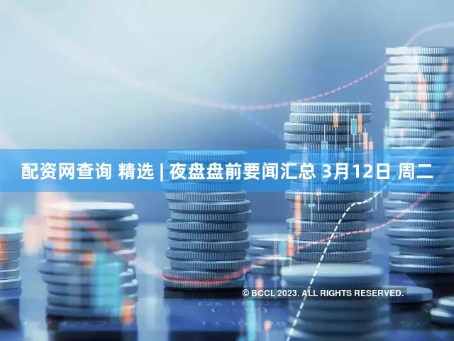 配资网查询 精选 | 夜盘盘前要闻汇总 3月12日 周二