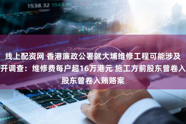 线上配资网 香港廉政公署就大埔维修工程可能涉及贪污展开调查：维修费每户超16万港元 施工方前股东曾卷入贿赂案