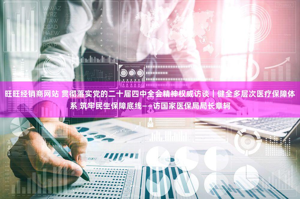 旺旺经销商网站 贯彻落实党的二十届四中全会精神权威访谈｜健全多层次医疗保障体系 筑牢民生保障底线——访国家医保局局长章轲
