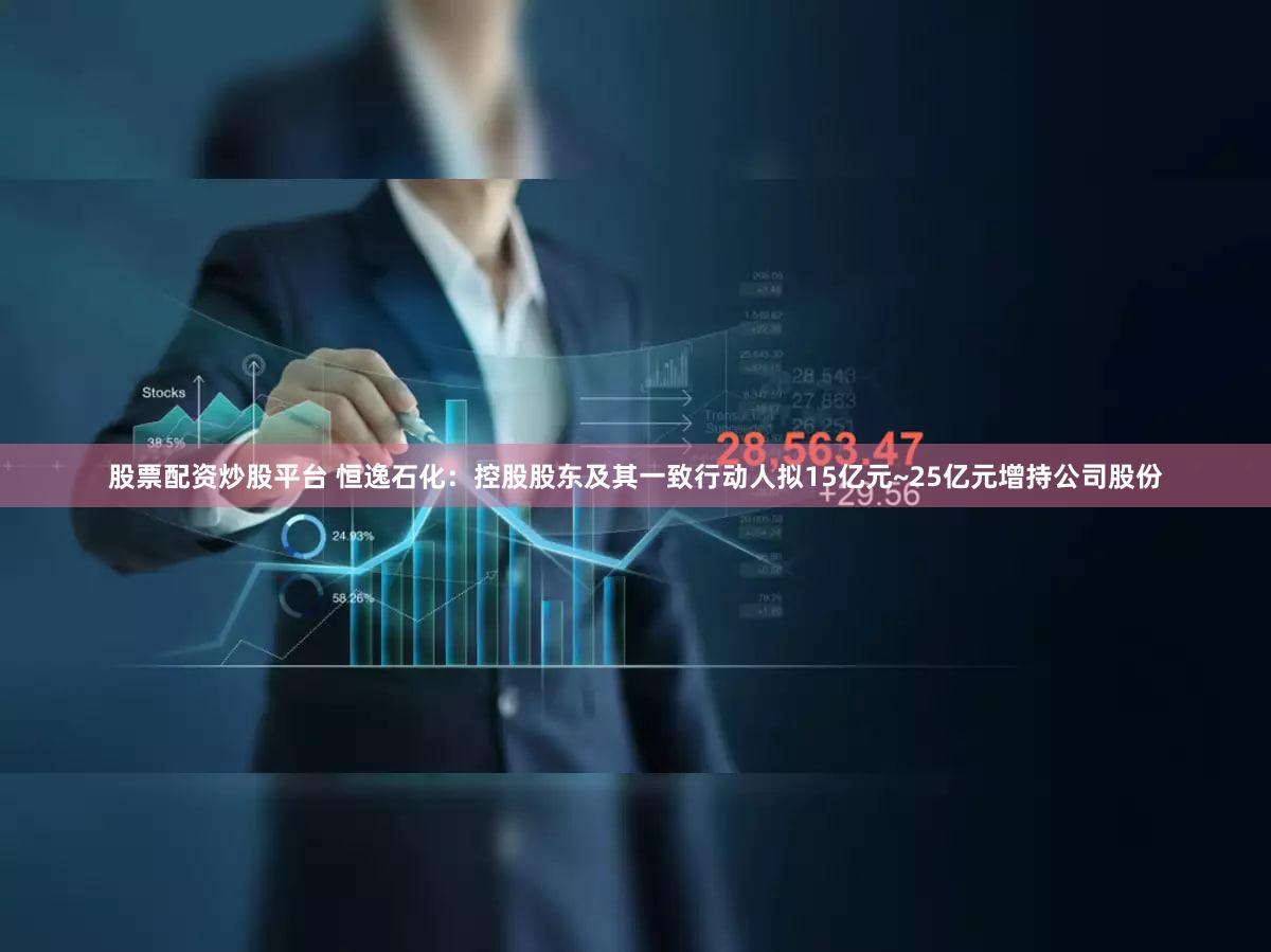 股票配资炒股平台 恒逸石化：控股股东及其一致行动人拟15亿元~25亿元增持公司股份