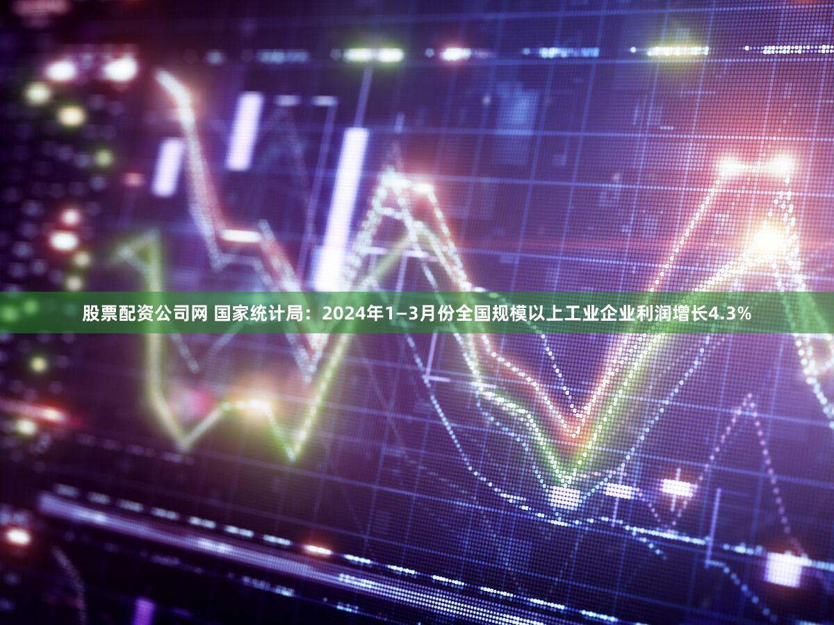 股票配资公司网 国家统计局：2024年1—3月份全国规模以上工业企业利润增长4.3%